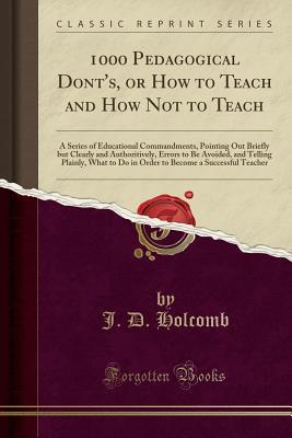 Read 1000 Pedagogical Dont's, or How to Teach and How Not to Teach: A Series of Educational Commandments, Pointing Out Briefly But Clearly and Authoritively, Errors to Be Avoided, and Telling Plainly, What to Do in Order to Become a Successful Teacher - J D Holcomb file in PDF