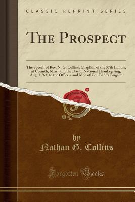 Read The Prospect: The Speech of Rev. N. G. Collins, Chaplain of the 57th Illinois, at Corinth, Miss., on the Day of National Thanksgiving, Aug; 3. '63, to the Officers and Men of Col. Bane's Brigade (Classic Reprint) - Nathan G. Collins file in ePub