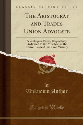 Read The Aristocrat and Trades Union Advocate: A Colloquial Poem, Respectfully Dedicated to the Members of the Boston Trades Union and Vicinity (Classic Reprint) - Unknown | PDF