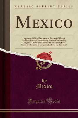 Read Mexico: Important Official Documents; Term of Office of President Juarez; Extraordinary Powers Conferred by Congress; Unexampled Votes of Confidence; Four Successive Sessions of Congress Endorse the President (Classic Reprint) - Mexico Mexico | PDF