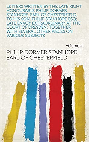 Read Letters Written by the Late Right Honourable Philip Dormer Stanhope, Earl of Chesterfield, to His Son, Philip Stanhope Esq; Late Envoy Extraordinary at  Other Pieces on Various Subjects Volume 4 - Philip Dormer Stanhope file in PDF