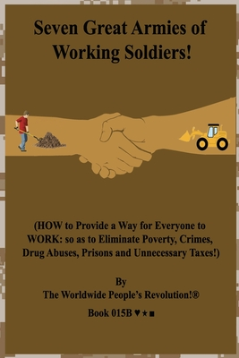 Full Download Seven Great Armies of Working Soldiers!: (HOW to Provide a Way for Everyone to WORK: so as to Eliminate Poverty, Crimes, Drug Abuses, Prisons and Unnecessary Taxes!) - Worldwide People's Revolution! | PDF