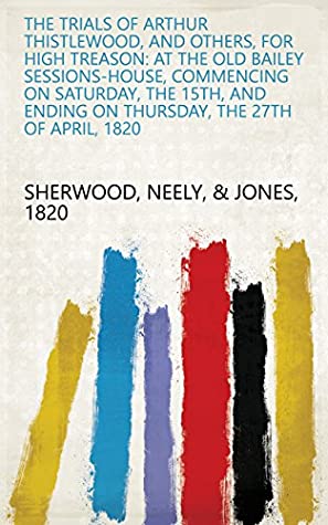 Read The Trials of Arthur Thistlewood, and Others, for High Treason: At the Old Bailey Sessions-house, Commencing on Saturday, the 15th, and Ending on Thursday, the 27th of April, 1820 - Neely, & Jones 1820 Sherwood file in PDF